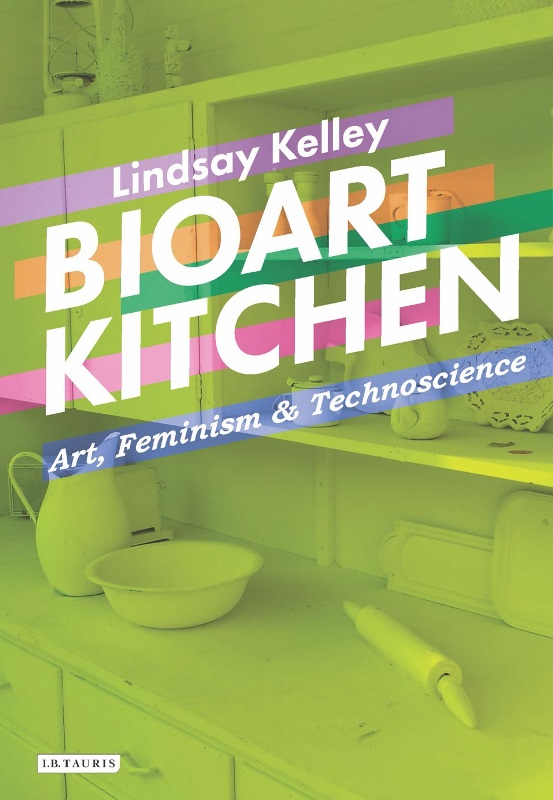 Lindsay Kelley. Bioart Kitchen: Art, Feminism and Technoscience. I.B.Tauris Publishers